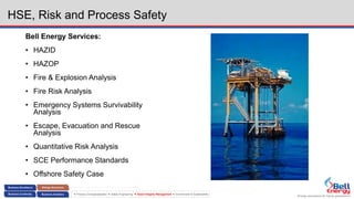 Energy assurance for future generations
 Process Conceptualization  Safety Engineering  Asset Integrity Management  Environment & Sustainability
HSE, Risk and Process Safety
Bell Energy Services:
• HAZID
• HAZOP
• Fire & Explosion Analysis
• Fire Risk Analysis
• Emergency Systems Survivability
Analysis
• Escape, Evacuation and Rescue
Analysis
• Quantitative Risk Analysis
• SCE Performance Standards
• Offshore Safety Case
 