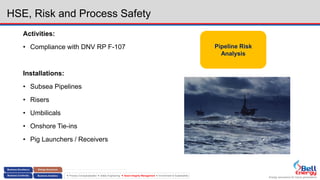 Energy assurance for future generations
 Process Conceptualization  Safety Engineering  Asset Integrity Management  Environment & Sustainability
HSE, Risk and Process Safety
Activities:
• Compliance with DNV RP F-107
Installations:
• Subsea Pipelines
• Risers
• Umbilicals
• Onshore Tie-ins
• Pig Launchers / Receivers
Pipeline Risk
Analysis
 