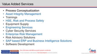 Energy assurance for future generations
 Process Conceptualization  Safety Engineering  Asset Integrity Management  Environment & Sustainability
Value Added Services
• Process Conceptualization
• Asset Integrity Management
• Trainings
• HSE, Risk and Process Safety
• Equipment Supply
• Engineering Services
• Cyber Security Services
• Enterprise Risk Management
• Risk Advisory Solutions
• SAP based ERP and Business Intelligence Solutions
• Software Development
Over 150 clients with 800 successful projects worldwide
 