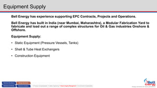 Energy assurance for future generations
 Process Conceptualization  Safety Engineering  Asset Integrity Management  Environment & Sustainability
Equipment Supply
Bell Energy has experience supporting EPC Contracts, Projects and Operations.
Bell Energy has built in India (near Mumbai, Maharashtra), a Modular Fabrication Yard to
fabricate and load out a range of complex structures for Oil & Gas industries Onshore &
Offshore.
Equipment Supply:
• Static Equipment (Pressure Vessels, Tanks)
• Shell & Tube Heat Exchangers
• Construction Equipment
 