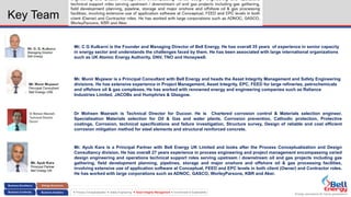 Energy assurance for future generations
 Process Conceptualization  Safety Engineering  Asset Integrity Management  Environment & Sustainability
Key Team
Dr Mohsen Mazraeh
Technical Director
Ducorr
Dr Mohsen Mazraeh is Technical Director for Ducoor. He is Chartered corrosion control & Materials selection engineer.
Specialisation Materials selection for Oil & Gas and water plants, Corrosion prevention, Cathodic protection, Protective
coatings, Corrosion, technical specifications and failure investigation, Structure survey, Design of reliable and cost efficient
corrosion mitigation method for steel elements and structural reinforced concrete.
Mr. C G Kulkarni is the Founder and Managing Director of Bell Energy. He has overall 35 years of experience in senior capacity
in energy sector and understands the challenges faced by them. He has been associated with large international organizations
such as UK Atomic Energy Authority, DNV, TNO and Honeywell.
Mr. Munir Mujawar is a Principal Consultant with Bell Energy and heads the Asset Integrity Management and Safety Engineering
divisions. He has extensive experience in Project Management, Asset Integrity, EPC, FEED for large refineries, petrochemicals
and offshore oil & gas complexes. He has worked with renowned energy and engineering companies such as Reliance
Industries Limited, JACOBs and Humphries & Glasgow.
Mr. Ayub Kara is a Principal Partner with Bell Energy UK Limited and looks after the Process Conceptualization and Design
Consultancy division. He has overall 27 years experience in process engineering and project management encompassing varied
design engineering and operations technical support roles serving upstream / downstream oil and gas projects including gas
gathering, field development planning, pipelines, storage and major onshore and offshore oil & gas processing facilities,
involving extensive use of application software at Conceptual, FEED and EPC levels in both client (Owner) and Contractor roles.
He has worked with large corporations such as ADNOC, GASCO, WorleyParsons, KBR and Aker.
 