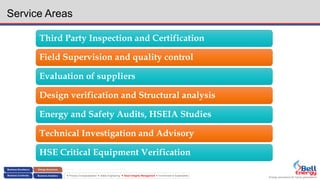 Energy assurance for future generations
 Process Conceptualization  Safety Engineering  Asset Integrity Management  Environment & Sustainability
Service Areas
Third Party Inspection and Certification
Field Supervision and quality control
Evaluation of suppliers
Design verification and Structural analysis
Energy and Safety Audits, HSEIA Studies
Technical Investigation and Advisory
HSE Critical Equipment Verification
 