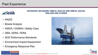 Energy assurance for future generations
 Process Conceptualization  Safety Engineering  Asset Integrity Management  Environment & Sustainability
Past Experience
BUHASEER, BELBAZEM, UMM AL DHULOU AND UMM AL SALSAL
DRILLING HSE STUDIES
• HAZID
• Bowtie Analysis
• HSEIA / COMAH / Safety Case
• QRA, EERA, FERA
• SCE Performance Standards
• Environment Impact Assessment
• Emergency Response Plan
 