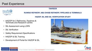 Energy assurance for future generations
 Process Conceptualization  Safety Engineering  Asset Integrity Management  Environment & Sustainability
Past Experience
TAKREER
RUWAIS REFINERY, ABU DHABI REFINERY, PIPELINES & TERMINALS
HAZOP, SIL AND SIL VERIFICATION STUDY
• HAZOP for 2 Refineries, Pipelines &
Terminals and Research Centre
• SIL Assessment using LOPA
• SIL Verification
• Safety Requirement Specifications
• HAZOP & SIL Training
• Development of Portal for HAZOP & SIL
 