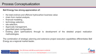 Energy assurance for future generations
 Process Conceptualization  Safety Engineering  Asset Integrity Management  Environment & Sustainability
Process Conceptualization
Bell Energy has strong appreciation of:
• the total onshore and offshore hydrocarbon business value
• chain from market analysis,
• financial modelling,
• technology selection,
• site selection,
• Approvals management,
• greenfield plant configuration,
• Existing plant optimizations through to development of the detailed project realization
methodologies.
The combination of strategic planning and extensive project execution capabilities differentiates Bell
Energy as a regional market leader.
Over 150 clients with 800 successful projects worldwide
 