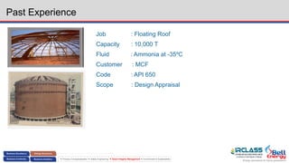 Energy assurance for future generations
 Process Conceptualization  Safety Engineering  Asset Integrity Management  Environment & Sustainability
Past Experience
Job : Floating Roof
Capacity : 10,000 T
Fluid : Ammonia at -35ºC
Customer : MCF
Code : API 650
Scope : Design Appraisal
 