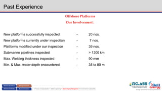Energy assurance for future generations
 Process Conceptualization  Safety Engineering  Asset Integrity Management  Environment & Sustainability
Past Experience
Offshore Platforms
Our Involvement :
New platforms successfully inspected - 20 nos.
New platforms currently under inspection - 7 nos.
Platforms modified under our inspection - 39 nos.
Submarine pipelines inspected - > 1200 km
Max. Welding thickness inspected - 90 mm
Min. & Max. water depth encountered - 35 to 80 m
 