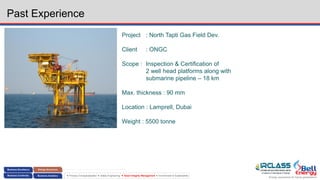 Energy assurance for future generations
 Process Conceptualization  Safety Engineering  Asset Integrity Management  Environment & Sustainability
Past Experience
Project : North Tapti Gas Field Dev.
Client : ONGC
Scope : Inspection & Certification of
2 well head platforms along with
submarine pipeline – 18 km
Max. thickness : 90 mm
Location : Lamprell, Dubai
Weight : 5500 tonne
 