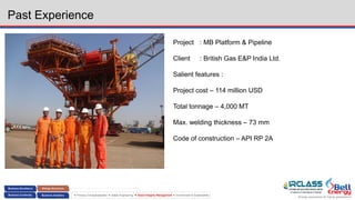 Energy assurance for future generations
 Process Conceptualization  Safety Engineering  Asset Integrity Management  Environment & Sustainability
Past Experience
Project : MB Platform & Pipeline
Client : British Gas E&P India Ltd.
Salient features :
Project cost – 114 million USD
Total tonnage – 4,000 MT
Max. welding thickness – 73 mm
Code of construction – API RP 2A
 