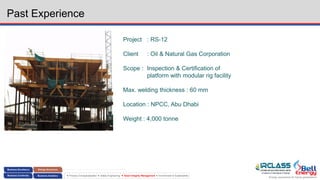 Energy assurance for future generations
 Process Conceptualization  Safety Engineering  Asset Integrity Management  Environment & Sustainability
Past Experience
Project : RS-12
Client : Oil & Natural Gas Corporation
Scope : Inspection & Certification of
platform with modular rig facility
Max. welding thickness : 60 mm
Location : NPCC, Abu Dhabi
Weight : 4,000 tonne
 