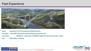 Energy assurance for future generations
 Process Conceptualization  Safety Engineering  Asset Integrity Management  Environment & Sustainability
Past Experience
KATRA
END
LAOLE
END
Scope : Inspection of Civil Foundations & Steel Structure.
Contractor : M/s CBPU (Afcons) for Konkan Railway Corporation Ltd.
Concreting : 500,000 m3 , Fabrication :25,000 MT, Height of crown from river bed : 356 m
Year : 2005, Status : Ongoing
 