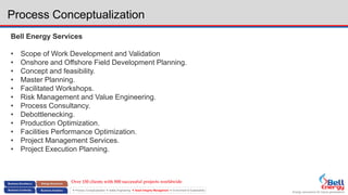 Energy assurance for future generations
 Process Conceptualization  Safety Engineering  Asset Integrity Management  Environment & Sustainability
Process Conceptualization
Bell Energy Services
• Scope of Work Development and Validation
• Onshore and Offshore Field Development Planning.
• Concept and feasibility.
• Master Planning.
• Facilitated Workshops.
• Risk Management and Value Engineering.
• Process Consultancy.
• Debottlenecking.
• Production Optimization.
• Facilities Performance Optimization.
• Project Management Services.
• Project Execution Planning.
Over 150 clients with 800 successful projects worldwide
 