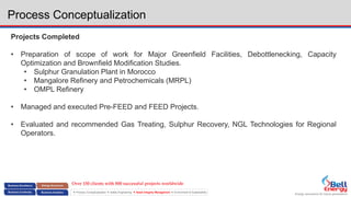 Energy assurance for future generations
 Process Conceptualization  Safety Engineering  Asset Integrity Management  Environment & Sustainability
Process Conceptualization
Projects Completed
• Preparation of scope of work for Major Greenfield Facilities, Debottlenecking, Capacity
Optimization and Brownfield Modification Studies.
• Sulphur Granulation Plant in Morocco
• Mangalore Refinery and Petrochemicals (MRPL)
• OMPL Refinery
• Managed and executed Pre-FEED and FEED Projects.
• Evaluated and recommended Gas Treating, Sulphur Recovery, NGL Technologies for Regional
Operators.
Over 150 clients with 800 successful projects worldwide
 