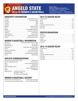 2014-15 BASKETBALL QUICK FACTS & RECORD BOOK // 1ANGELOSPORTS.COM
ANGELO STATE
2014-15 WOMEN’S BASKETBALL
Brandon Ireton
Director of Athletic Communications
ASU Station #10899, San Angelo, TX 76909
M: 325.998.0753 // O: 325.942.2378
brandon.ireton@angelo.edu // AngeloSports.com
@AngeloSports // Facebook.com/AngeloStateSports
UNIVERSITY INFORMATION
Institution:  . . . . . . . . . . . . . . . . . . . . . . . . . . . . . . . . Angelo State University
Location:  . . . . . . . . . . . . . . . . . . . . . . . . . . . . . . . . . . . . San Angelo, Texas
Enrollment: . . . . . . . . . . . . . . . . . . . . . . . . . . . . . . . . . . . . . . . . . . . . . 6,536
Founded: . . . . . . . . . . . . . . . . . . . . . . . . . . . . . . . . . . . . . . . . . . . . . . . . 1928
Nickname:  . . . . . . . . . . . . . . . . . . . . . . . . . . . . . . . . . . . . . . . . . . . . . Rams
Affiliation: . . . . . . . . . . . . . . . . . . . . . . . . . . . . . . . . . . . . . . NCAA Division II
Colors: . . . . . . . . . . . . . . . . . . . . . . . . . . . . . . . . . . . . . . . . . . Blue and Gold
Mascot: . . . . . . . . . . . . . . . . . . . . . . . . . . . . . . . . Roscoe/Bella (costumed)
Conference:  . . . . . . . . . . . . . . . . . . . . . . . . . . . . . . . Lone Star Conference
President: . . . . . . . . . . . . . . . . . . . . . . . . . . . . . . . . . . . . . . . . Dr. Brian May
Athletic Director: . . . . . . . . . . . . . . . . . . . . . . . . . . . . . . . . . . Sean Johnson
Ticket Office Phone: . . . . . . . . . . . . . . . . . . . . . . . . . 325-942-BLUE (2583)
Website:  . . . . . . . . . . . . . . . . . . . . . . . . . . . . . . . . www.AngeloSports.com
WOMEN’S BASKETBALL INFORMATION
Homecourt: . . . . . . . . . . . . . . . . . . . Junell Center/Stephens Arena (5,500)
Date Opened:  . . . . . . . . . . . . . . . . . . . . . . . . . . . . . . . . . . . . . Jan. 10, 2002
Press Row Phone: . . . . . . . . . . . . . . . . . . . . . . . . . . . . . . . . .  325-942-2397
Head Coach: . . . . . . . . . . . . . . . . . . . . . . . Cayla Petree (Texas Tech, 2004)
Phone: . . . . . . . . . . . . . . . . . . . . . . . . . . . . . . . . . . . . . . . . . .  325-942-2264
Record at Angelo State: . . . . . . . . . . . . . . . . . . . . . . . 19-18 (Second Year)
Overall Record: . . . . . . . . . . . . . . . . . . . . . . . . . . . . 112-79 (.577, six years)
Assistant Coach: . . . . . . . . . . . . . . . . . . . . . . . Josip Maric (Rockford 2000)
Phone: . . . . . . . . . . . . . . . . . . . . . . . . . . . . . . . . . . . . . . . . . .  325-942-2264
ATHLETIC COMMUNICATIONS
Athletic Communications Office Phone: . . . . . . . . . . . . . . . .  325-942-2378
Women’s Basketball Contact: . . . . . . . . . . . . . . . . . . . . . . . Brandon Ireton
Email:  . . . . . . . . . . . . . . . . . . . . . . . . . . . . . . . brandon.ireton@angelo.edu
Mobile: . . . . . . . . . . . . . . . . . . . . . . . . . . . . . . . . . . . . . . . . . . 325.998.0753
Men’s Basketball Contact: . . . . . . . . . . . . . . . . . . . . . . . .  Wes Bloomquist
Email:  . . . . . . . . . . . . . . . . . . . . . . . . . . . . . . . . . jbloomquist@angelo.edu
Mobile: . . . . . . . . . . . . . . . . . . . . . . . . . . . . . . . . . . . . . . . . . . 512-966-6971
Mailing Address:	 Junell Center, Room 225
	 ASU Station #10899
	 San Angelo, Texas 76909-0899
WOMEN’S BASKETBALL HISTORY
NCAA D-II Tournament Appearances:  . . . . . . . 4 (1994, 2002, 2004, 2005)
Lone Star Conference Tournament Titles: . . . . 4 (1994, 2002, 2004, 2005)
2014-15 SEASON RECAP
Overall Record:  . . . . . . . . . . . . . . . . . . . . . . . . . . . . . . . . . . . . . . . . . . . 5-5
Home:  . . . . . . . . . . . . . . . . . . . . . . . . . . . . . . . . . . . . . . . . . . . . . . . . . . . 3-2
Away:  . . . . . . . . . . . . . . . . . . . . . . . . . . . . . . . . . . . . . . . . . . . . . . . . . . . 1-1
Neutral:  . . . . . . . . . . . . . . . . . . . . . . . . . . . . . . . . . . . . . . . . . . . . . . . . . . 1-2
Lone Star Conference Record:  . . . . . . . . . . . . . . . . . . . . . . . . . . . . . . . 0-0
LSC Home:  . . . . . . . . . . . . . . . . . . . . . . . . . . . . . . . . . . . . . . . . . . . . . . . 0-0
LSC Away:  . . . . . . . . . . . . . . . . . . . . . . . . . . . . . . . . . . . . . . . . . . . . . . . 0-0
ROSTER BREAKDOWN
Retuners:  . . . . . . . . . . . . . . . . . . . . . . . . . . . . . . . . . . . . . . . . . . . . . . . . . . 2
Newcomers:  . . . . . . . . . . . . . . . . . . . . . . . . . . . . . . . . . . . . . . . . . . . . . . . 16
Seniors: . . . . . . . . . . . . . . . . . . . . . . . . . . . . . . . . . . . . . . . . . . . . . . . . . . . . 2
Juniors: . . . . . . . . . . . . . . . . . . . . . . . . . . . . . . . . . . . . . . . . . . . . . . . . . . . . 8
Sophomores:  . . . . . . . . . . . . . . . . . . . . . . . . . . . . . . . . . . . . . . . . . . . . . . . 1
Freshmen: . . . . . . . . . . . . . . . . . . . . . . . . . . . . . . . . . . . . . . . . . . . . . . . . . . 7
2013-14 SEASON RECAP
Overall Record:  . . . . . . . . . . . . . . . . . . . . . . . . . . . . . . . . . . . . . . . . . 14-13
Home:  . . . . . . . . . . . . . . . . . . . . . . . . . . . . . . . . . . . . . . . . . . . . . . . . . . . 8-4
Away:  . . . . . . . . . . . . . . . . . . . . . . . . . . . . . . . . . . . . . . . . . . . . . . . . . . . 3-8
Neutral:  . . . . . . . . . . . . . . . . . . . . . . . . . . . . . . . . . . . . . . . . . . . . . . . . . . 3-1
Lone Star Conference Record:  . . . . . . . . . . . . . . . . . . . . . . . . . . . . . . . 7-9
LSC Home:  . . . . . . . . . . . . . . . . . . . . . . . . . . . . . . . . . . . . . . . . . . . . . . . 5-3
LSC Away:  . . . . . . . . . . . . . . . . . . . . . . . . . . . . . . . . . . . . . . . . . . . . . . . 2-6
LSC Finish:  . . . . . . . . . . . . . . . . . . . . . . . . . . . . . . . . . . . . . . . . . . . . . . . 5th
 