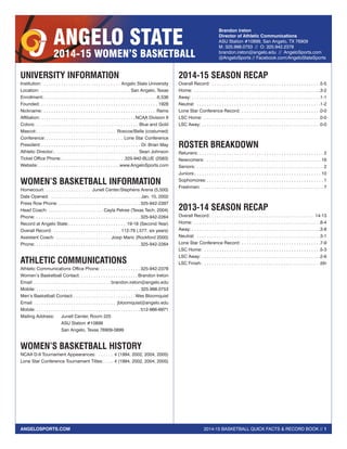 2014-15 BASKETBALL QUICK FACTS & RECORD BOOK // 1ANGELOSPORTS.COM
ANGELO STATE
2014-15 WOMEN’S BASKETBALL
Brandon Ireton
Director of Athletic Communications
ASU Station #10899, San Angelo, TX 76909
M: 325.998.0753 // O: 325.942.2378
brandon.ireton@angelo.edu // AngeloSports.com
@AngeloSports // Facebook.com/AngeloStateSports
UNIVERSITY INFORMATION
Institution:  . . . . . . . . . . . . . . . . . . . . . . . . . . . . . . . . Angelo State University
Location:  . . . . . . . . . . . . . . . . . . . . . . . . . . . . . . . . . . . . San Angelo, Texas
Enrollment: . . . . . . . . . . . . . . . . . . . . . . . . . . . . . . . . . . . . . . . . . . . . . 6,536
Founded: . . . . . . . . . . . . . . . . . . . . . . . . . . . . . . . . . . . . . . . . . . . . . . . . 1928
Nickname:  . . . . . . . . . . . . . . . . . . . . . . . . . . . . . . . . . . . . . . . . . . . . . Rams
Affiliation: . . . . . . . . . . . . . . . . . . . . . . . . . . . . . . . . . . . . . . NCAA Division II
Colors: . . . . . . . . . . . . . . . . . . . . . . . . . . . . . . . . . . . . . . . . . . Blue and Gold
Mascot: . . . . . . . . . . . . . . . . . . . . . . . . . . . . . . . . Roscoe/Bella (costumed)
Conference:  . . . . . . . . . . . . . . . . . . . . . . . . . . . . . . . Lone Star Conference
President: . . . . . . . . . . . . . . . . . . . . . . . . . . . . . . . . . . . . . . . . Dr. Brian May
Athletic Director: . . . . . . . . . . . . . . . . . . . . . . . . . . . . . . . . . . Sean Johnson
Ticket Office Phone: . . . . . . . . . . . . . . . . . . . . . . . . . 325-942-BLUE (2583)
Website:  . . . . . . . . . . . . . . . . . . . . . . . . . . . . . . . . www.AngeloSports.com
WOMEN’S BASKETBALL INFORMATION
Homecourt: . . . . . . . . . . . . . . . . . . . Junell Center/Stephens Arena (5,500)
Date Opened:  . . . . . . . . . . . . . . . . . . . . . . . . . . . . . . . . . . . . . Jan. 10, 2002
Press Row Phone: . . . . . . . . . . . . . . . . . . . . . . . . . . . . . . . . .  325-942-2397
Head Coach: . . . . . . . . . . . . . . . . . . . . . . . Cayla Petree (Texas Tech, 2004)
Phone: . . . . . . . . . . . . . . . . . . . . . . . . . . . . . . . . . . . . . . . . . .  325-942-2264
Record at Angelo State: . . . . . . . . . . . . . . . . . . . . . . . 19-18 (Second Year)
Overall Record: . . . . . . . . . . . . . . . . . . . . . . . . . . . . 112-79 (.577, six years)
Assistant Coach: . . . . . . . . . . . . . . . . . . . . . . . Josip Maric (Rockford 2000)
Phone: . . . . . . . . . . . . . . . . . . . . . . . . . . . . . . . . . . . . . . . . . .  325-942-2264
ATHLETIC COMMUNICATIONS
Athletic Communications Office Phone: . . . . . . . . . . . . . . . .  325-942-2378
Women’s Basketball Contact: . . . . . . . . . . . . . . . . . . . . . . . Brandon Ireton
Email:  . . . . . . . . . . . . . . . . . . . . . . . . . . . . . . . brandon.ireton@angelo.edu
Mobile: . . . . . . . . . . . . . . . . . . . . . . . . . . . . . . . . . . . . . . . . . . 325.998.0753
Men’s Basketball Contact: . . . . . . . . . . . . . . . . . . . . . . . .  Wes Bloomquist
Email:  . . . . . . . . . . . . . . . . . . . . . . . . . . . . . . . . . jbloomquist@angelo.edu
Mobile: . . . . . . . . . . . . . . . . . . . . . . . . . . . . . . . . . . . . . . . . . . 512-966-6971
Mailing Address:	 Junell Center, Room 225
	 ASU Station #10899
	 San Angelo, Texas 76909-0899
WOMEN’S BASKETBALL HISTORY
NCAA D-II Tournament Appearances:  . . . . . . . 4 (1994, 2002, 2004, 2005)
Lone Star Conference Tournament Titles: . . . . 4 (1994, 2002, 2004, 2005)
2014-15 SEASON RECAP
Overall Record:  . . . . . . . . . . . . . . . . . . . . . . . . . . . . . . . . . . . . . . . . . . . 5-5
Home:  . . . . . . . . . . . . . . . . . . . . . . . . . . . . . . . . . . . . . . . . . . . . . . . . . . . 3-2
Away:  . . . . . . . . . . . . . . . . . . . . . . . . . . . . . . . . . . . . . . . . . . . . . . . . . . . 1-1
Neutral:  . . . . . . . . . . . . . . . . . . . . . . . . . . . . . . . . . . . . . . . . . . . . . . . . . . 1-2
Lone Star Conference Record:  . . . . . . . . . . . . . . . . . . . . . . . . . . . . . . . 0-0
LSC Home:  . . . . . . . . . . . . . . . . . . . . . . . . . . . . . . . . . . . . . . . . . . . . . . . 0-0
LSC Away:  . . . . . . . . . . . . . . . . . . . . . . . . . . . . . . . . . . . . . . . . . . . . . . . 0-0
ROSTER BREAKDOWN
Retuners:  . . . . . . . . . . . . . . . . . . . . . . . . . . . . . . . . . . . . . . . . . . . . . . . . . . 2
Newcomers:  . . . . . . . . . . . . . . . . . . . . . . . . . . . . . . . . . . . . . . . . . . . . . . . 16
Seniors: . . . . . . . . . . . . . . . . . . . . . . . . . . . . . . . . . . . . . . . . . . . . . . . . . . . . 2
Juniors: . . . . . . . . . . . . . . . . . . . . . . . . . . . . . . . . . . . . . . . . . . . . . . . . . . . 10
Sophomores:  . . . . . . . . . . . . . . . . . . . . . . . . . . . . . . . . . . . . . . . . . . . . . . . 1
Freshmen: . . . . . . . . . . . . . . . . . . . . . . . . . . . . . . . . . . . . . . . . . . . . . . . . . . 7
2013-14 SEASON RECAP
Overall Record:  . . . . . . . . . . . . . . . . . . . . . . . . . . . . . . . . . . . . . . . . . 14-13
Home:  . . . . . . . . . . . . . . . . . . . . . . . . . . . . . . . . . . . . . . . . . . . . . . . . . . . 8-4
Away:  . . . . . . . . . . . . . . . . . . . . . . . . . . . . . . . . . . . . . . . . . . . . . . . . . . . 3-8
Neutral:  . . . . . . . . . . . . . . . . . . . . . . . . . . . . . . . . . . . . . . . . . . . . . . . . . . 3-1
Lone Star Conference Record:  . . . . . . . . . . . . . . . . . . . . . . . . . . . . . . . 7-9
LSC Home:  . . . . . . . . . . . . . . . . . . . . . . . . . . . . . . . . . . . . . . . . . . . . . . . 5-3
LSC Away:  . . . . . . . . . . . . . . . . . . . . . . . . . . . . . . . . . . . . . . . . . . . . . . . 2-6
LSC Finish:  . . . . . . . . . . . . . . . . . . . . . . . . . . . . . . . . . . . . . . . . . . . . . . . 5th
 