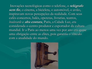 Inovações tecnológicas como o telefone, o  telégrafo sem fio , o cinema, a bicicleta, o automóvel, o avião, inspiravam novas percepções da realidade. Com seus cafés-concertos, balés, operetas, livrarias, teatros,  boulevards  e  alta costura , Paris, a Cidade Luz, era considerada o centro produtor e exportador da cultura mundial. Ir a Paris ao menos uma vez por ano era quase uma obrigação entre as elites, pois garantia o vínculo com a atualidade do mundo.  