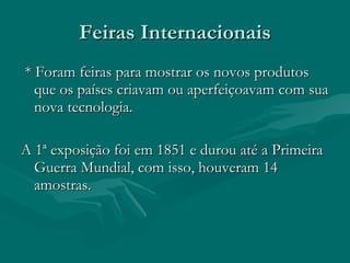 Feiras Internacionais * Foram feiras para mostrar os novos produtos que os países criavam ou aperfeiçoavam com sua nova tecnologia. A 1ª exposição foi em 1851 e durou até a Primeira Guerra Mundial, com isso, houveram 14 amostras. 