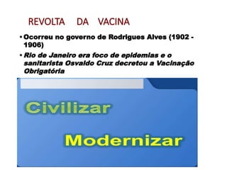 REVOLTA DA VACINA
•Ocorreu no governo de Rodrigues Alves (1902 -
1906)
•Rio de Janeiro era foco de epidemias e o
sanitarista Osvaldo Cruz decretou a Vacinação
Obrigatória
 