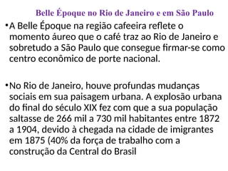 •A Belle Époque na região cafeeira reflete o
momento áureo que o café traz ao Rio de Janeiro e
sobretudo a São Paulo que consegue firmar-se como
centro econômico de porte nacional.
•No Rio de Janeiro, houve profundas mudanças
sociais em sua paisagem urbana. A explosão urbana
do final do século XIX fez com que a sua população
saltasse de 266 mil a 730 mil habitantes entre 1872
a 1904, devido à chegada na cidade de imigrantes
em 1875 (40% da força de trabalho com a
construção da Central do Brasil
Belle Époque no Rio de Janeiro e em São Paulo
 