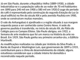 • Já em São Paulo, durante a República Velha (1889-1930), a cidade
industrializa-se e a população salta de ao redor de 70 mil habitantes
em 1890 para 240 mil em 1900 a 580 mil em 1920.O auge do período
do café é representado pela construção da segunda Estação da Luz (o
atual edifício) no fim do século XIX e pela avenida Paulista em 1900,
onde se construíram muitas mansões.
• O vale do Anhangabaú é ajardinado e a região situada à sua margem
esquerda passa a ser conhecida como Centro Novo. A sede do
governo paulista é transferida, no início do século XX, do Pátio do
Colégio para os Campos Elísios. São Paulo abrigou, em 1922, a
Semana de arte moderna que foi um marco na história da arte no
Brasil. Em 1929, São Paulo ganha seu primeiro arranha-céu, o Edifício
Martinelli.
• As modificações realizadas na cidade por Antônio da Silva Prado, o
Barão de Duprat e Washington Luís, que governaram de 1899 a 1919,
contribuíram para o clima de desenvolvimento da cidade; alguns
estudiosos consideram que a cidade inteira foi demolida e
reconstruída naquele período.
 
