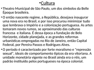 •Cultura
•Theatro Municipal de São Paulo, um dos símbolos da Belle
Époque brasileira.
•O então nascente regime, a República, desejava inaugurar
uma nova era no Brasil, e por isso procurou minimizar tudo
que lembrava o Império e a colonização portuguesa. As artes
tomaram novos rumos, se aproximando das culturas
francesa e italiana. É dessa época a fundação de Belo
Horizonte, cidade planejada, e as grandes reformas
urbanísticas empregadas no Rio de Janeiro, então Capital
Federal, por Pereira Passos e Rodrigues Alves.
•O período é caracterizado por forte moralismo e "repressão
sexual", ideais de comportamento típicos da era vitoriana. A
unidade monetária vigente no Brasil ainda era o réis, um
padrão instituído pelos portugueses na época colonial.
 