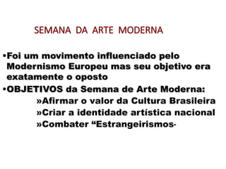 SEMANA DA ARTE MODERNA
•Foi um movimento influenciado pelo
Foi um movimento influenciado pelo
Modernismo Europeu mas seu objetivo era
Modernismo Europeu mas seu objetivo era
exatamente o oposto
exatamente o oposto
•OBJETIVOS da Semana de Arte Moderna:
OBJETIVOS da Semana de Arte Moderna:
»Afirmar o valor da Cultura Brasileira
»Criar a identidade artística nacional
»Combater “Estrangeirismos”
 