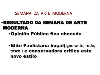 SEMANA DA ARTE MODERNA
•RESULTADO DA SEMANA DE ARTE
RESULTADO DA SEMANA DE ARTE
MODERNA
MODERNA
•Opinião Pública fica chocada
•Elite Paulistana boçal(ignorante, rude,
tosco.) e conservadora critica este
novo estilo
 