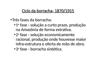 Ciclo da borracha- 1870/1915
•Três fases da borracha:
•1a
fase - solução a curto prazo, produção
na Amazônia de forma extrativa.
•2a
fase - solução economicamente
racional, produção onde houvesse maior
infra-estrutura e oferta de mão de obra.
•3a
fase - borracha sintética.
 