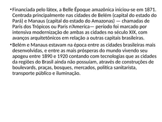•Financiada pelo látex, a Belle Époque amazônica iniciou-se em 1871.
Centrada principalmente nas cidades de Belém (capital do estado do
Pará) e Manaus (capital do estado do Amazonas) — chamadas de
Paris dos Trópicos ou Paris n’America— período foi marcado por
intensiva modernização de ambas as cidades no século XIX, com
avanços arquitetônicos em relação a outras capitais brasileiras.
•Belém e Manaus estavam na época entre as cidades brasileiras mais
desenvolvidas, e entre as mais prósperas do mundo vivendo seu
apogeu entre 1890 e 1920 contando com tecnologias que as cidades
da regiões do Brasil ainda não possuíam, através de construções de
boulevards, praças, bosques, mercados, política sanitarista,
transporte público e iluminação.
 