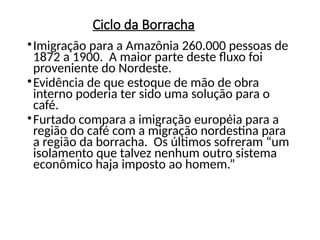 Ciclo da Borracha
•Imigração para a Amazônia 260.000 pessoas de
1872 a 1900. A maior parte deste fluxo foi
proveniente do Nordeste.
•Evidência de que estoque de mão de obra
interno poderia ter sido uma solução para o
café.
•Furtado compara a imigração européia para a
região do café com a migração nordestina para
a região da borracha. Os últimos sofreram “um
isolamento que talvez nenhum outro sistema
econômico haja imposto ao homem.”
 