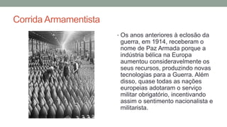 Corrida Armamentista
• Os anos anteriores à eclosão da
guerra, em 1914, receberam o
nome de Paz Armada porque a
indústria bélica na Europa
aumentou consideravelmente os
seus recursos, produzindo novas
tecnologias para a Guerra. Além
disso, quase todas as nações
europeias adotaram o serviço
militar obrigatório, incentivando
assim o sentimento nacionalista e
militarista.
 