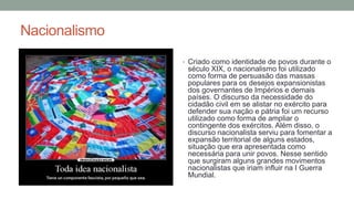 Nacionalismo
• Criado como identidade de povos durante o
século XIX, o nacionalismo foi utilizado
como forma de persuasão das massas
populares para os desejos expansionistas
dos governantes de Impérios e demais
países. O discurso da necessidade do
cidadão civil em se alistar no exército para
defender sua nação e pátria foi um recurso
utilizado como forma de ampliar o
contingente dos exércitos. Além disso, o
discurso nacionalista serviu para fomentar a
expansão territorial de alguns estados,
situação que era apresentada como
necessária para unir povos. Nesse sentido
que surgiram alguns grandes movimentos
nacionalistas que iriam influir na I Guerra
Mundial.
 