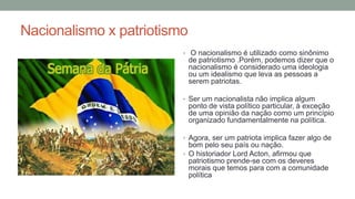 Nacionalismo x patriotismo
• O nacionalismo é utilizado como sinônimo
de patriotismo .Porém, podemos dizer que o
nacionalismo é considerado uma ideologia
ou um idealismo que leva as pessoas a
serem patriotas.
• Ser um nacionalista não implica algum
ponto de vista político particular, à exceção
de uma opinião da nação como um princípio
organizado fundamentalmente na política.
• Agora, ser um patriota implica fazer algo de
bom pelo seu país ou nação.
• O historiador Lord Acton, afirmou que
patriotismo prende-se com os deveres
morais que temos para com a comunidade
política
 