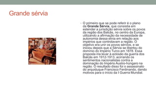 Grande sérvia
• O primeiro que se pode referir é o plano
da Grande Sérvia, que consistia em
estender a jurisdição sérvia sobre os povos
da região dos Balcãs, no centro da Europa,
utilizando a afirmação da necessidade de
autonomia dessa etnia em relação aos
impérios que controlavam a região. O
objetivo era unir os povos sérvios, e se
iniciou depois que a Sérvia se libertou do
domínio do Império Turco em 1878. Essa
proposta iria levar à eclosão da guerra dos
Balcãs em 1912-1913, acirrando os
sentimentos nacionalistas contra a
dominação do Império Austro-húngaro na
região. O resultado disso foi o assassinato
do arquiduque Francisco Ferdinando, dando
motivos para o início da I Guerra Mundial.
 
