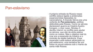 Pan-eslavismo
• A própria entrada da Rússia nesse
conflito estava ligada a pretensões
expansionistas baseadas no
nacionalismo. A Grande Sérvia era uma
vertente do Pan-eslavismo, política
defendida pela Rússia. Como os sérvios
declararam guerra ao Império Austro-
húngaro, o czar russo, Nicolau II,
decidiu intervir no conflito para ajudar
os sérvios, que são de etnia eslava
como os russos. Mas o objetivo real do
czar era a expansão de Império e o
controle da região balcânica. Essa
expansão russa estava alicerçada no
pan-eslavismo, uma tentativa de unir
todos os povos eslavos sob o manto da
santa mãe Rússia.
 