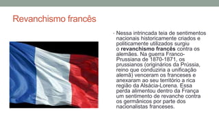 Revanchismo francês
• Nessa intrincada teia de sentimentos
nacionais historicamente criados e
politicamente utilizados surgiu
o revanchismo francês contra os
alemães. Na guerra Franco-
Prussiana de 1870-1871, os
prussianos (originários da Prússia,
reino que conduziria a unificação
alemã) venceram os franceses e
anexaram ao seu território a rica
região da Alsácia-Lorena. Essa
perda alimentou dentro da França
um sentimento de revanche contra
os germânicos por parte dos
nacionalistas franceses.
 