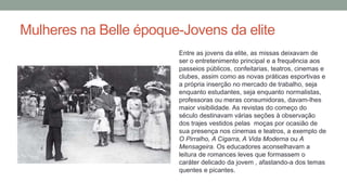 Mulheres na Belle époque-Jovens da elite
Entre as jovens da elite, as missas deixavam de
ser o entretenimento principal e a frequência aos
passeios públicos, confeitarias, teatros, cinemas e
clubes, assim como as novas práticas esportivas e
a própria inserção no mercado de trabalho, seja
enquanto estudantes, seja enquanto normalistas,
professoras ou meras consumidoras, davam-lhes
maior visibilidade. As revistas do começo do
século destinavam várias seções à observação
dos trajes vestidos pelas moças por ocasião de
sua presença nos cinemas e teatros, a exemplo de
O Pirralho, A Cigarra, A Vida Moderna ou A
Mensageira. Os educadores aconselhavam a
leitura de romances leves que formassem o
caráter delicado da jovem , afastando-a dos temas
quentes e picantes.
 