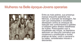 Mulheres na Belle époque-Jovens operarias
Entre as mais pobres, sua presença
maciça enquanto operárias nas
fábricas, a exemplo da tecelagem, fez
com que anarquistas e socialistas
alertassem contra as ameaças de
sedução dos contramestres e patrões
e lutassem pelos direitos trabalhistas
da mulher. Preocupados com a
moralidade das moças, os libertários
definiram um discurso normativo que
condenava a prostituição e muitas
práticas de lazer, como o carnaval e
os bailes, considerados imorais e
desviantes.
 