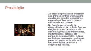 Prostituição
• As casas de prostituição cresceram
nos grandes centros urbanos para
atender aos grandes latifundiários,
empresários, banqueiros, juízes,
militares de alta patente.
• No Brasil a perversidade da
desigualdade social na Belle Époque
chegou ao ponto de importar até
mesmo as prostitutas (francesinhas,
mademoiselles, polacas, etc.)
porque as putas caboclas, índias e
nordestinas (marafonas, mariposas,
patuscas, mulheres de vida fácil)
não eram dignas de saciar a
sodomia dos ricaços..
 