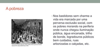 A pobreza
• Nos bastidores sem charme a
vida era marcada por uma
perversa exclusão social, com
os pobres morando na periferia
onde nunca chegou iluminação
pública, água encanada, trilho
de bonde, logradouros públicos
bem cuidados, ruas
arborizadas e calçadas, etc.
 