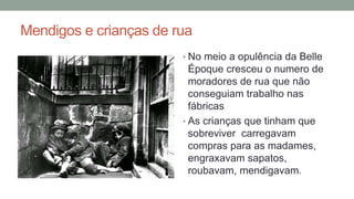 Mendigos e crianças de rua
• No meio a opulência da Belle
Époque cresceu o numero de
moradores de rua que não
conseguiam trabalho nas
fábricas
• As crianças que tinham que
sobreviver carregavam
compras para as madames,
engraxavam sapatos,
roubavam, mendigavam.
 