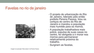 Favelas no rio de janeiro
• O projeto de urbanização do Rio
de Janeiro, liderado pelo então
prefeito Pereira Passos, tirou os
cortiços do centro do Rio de
Janeiro e mandou a população
mais humilde para os morros.
• A população trabalhadora mais
pobre, expulsa de suas casas no
centro, foi obrigada a ir morar nos
morros para permanecer
relativamente próxima do
trabalho.
• Surgiram as favelas.
Imagem da operação “Bota abaixo” de Pereira Passos
 