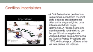 Conflitos Imperialistas
• A Grã Bretanha foi perdendo a
supremacia econômica mundial
para o rápido crescimento da
Alemanha, o que originou uma
intensa rivalidade anglo
germânica. A França nutria um
sentimento de revanchismo por
ter perdido ricas regiões da
Alsácia Lorena para a Alemanha
na Guerra Franco Prussiana em
1870. A disputa por colônias entre
os três paises era intensa.
 