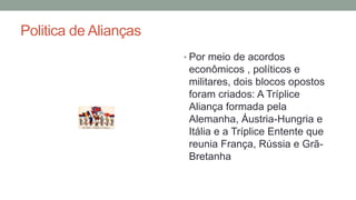 Politica de Alianças
• Por meio de acordos
econômicos , políticos e
militares, dois blocos opostos
foram criados: A Tríplice
Aliança formada pela
Alemanha, Áustria-Hungria e
Itália e a Tríplice Entente que
reunia França, Rússia e Grã-
Bretanha
 