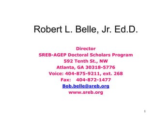 1
Robert L. Belle, Jr. Ed.D.
Director
SREB-AGEP Doctoral Scholars Program
592 Tenth St., NW
Atlanta, GA 30318-5776
Voice: 404-875-9211, ext. 268
Fax: 404-872-1477
Bob.belle@sreb.org
www.sreb.org
 