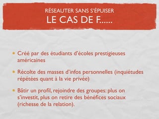 RÉSEAUTER SANS S’ÉPUISER
            LE CAS DE F......


Créé par des étudiants d’écoles prestigieuses
américaines

Récolte des masses d’infos personnelles (inquiétudes
répétées quant à la vie privée)

Bâtir un proﬁl, rejoindre des groupes: plus on
s’investit, plus on retire des bénéﬁces sociaux
(richesse de la relation).
 