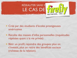 RÉSEAUTER SANS S’ÉPUISER
            LE CAS DE F......


Créé par des étudiants d’écoles prestigieuses
américaines

Récolte des masses d’infos personnelles (inquiétudes
répétées quant à la vie privée)

Bâtir un proﬁl, rejoindre des groupes: plus on
s’investit, plus on retire des bénéﬁces sociaux
(richesse de la relation).
 