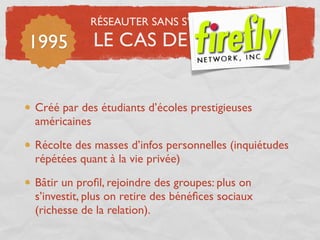 RÉSEAUTER SANS S’ÉPUISER

1995        LE CAS DE F......


Créé par des étudiants d’écoles prestigieuses
américaines

Récolte des masses d’infos personnelles (inquiétudes
répétées quant à la vie privée)

Bâtir un proﬁl, rejoindre des groupes: plus on
s’investit, plus on retire des bénéﬁces sociaux
(richesse de la relation).
 