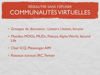 RÉSEAUTER SANS S’ÉPUISER
COMMUNAUTÉS VIRTUELLES

Groupes de discussion : Listserv, Usenet, forums

Mondes: MOOs, MUDs, Palaces, Alpha World, Second
Life

Chat: ICQ, Messenger, AIM

Réseaux sociaux: IRC, Twitter
 
