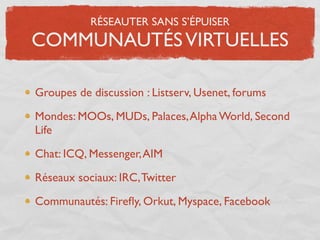 RÉSEAUTER SANS S’ÉPUISER
COMMUNAUTÉS VIRTUELLES

Groupes de discussion : Listserv, Usenet, forums

Mondes: MOOs, MUDs, Palaces, Alpha World, Second
Life

Chat: ICQ, Messenger, AIM

Réseaux sociaux: IRC, Twitter

Communautés: Fireﬂy, Orkut, Myspace, Facebook
 
